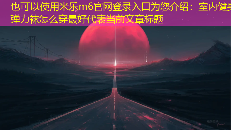 米乐m6官网登录入口为您介绍：室内健身弹力袜怎么穿最好